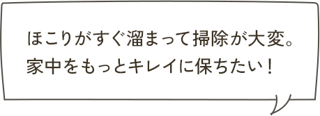 ほこりがすぐ溜まって掃除が大変。家中をもっとキレイに保ちたい！