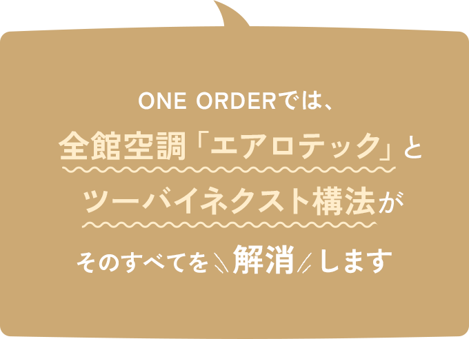 ONE ORDERでは、全館空調「エアロテック」とツーバイネクスト構法がそのすべてを解消します