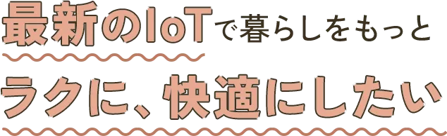 最新のIoTで暮らしをもっとラクに、快適にしたい